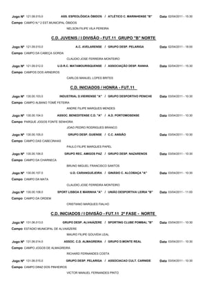 Jogo Nº 121.08.015.0        ASS. ESPEOLÓGICA ÓBIDOS / ATLÉTICO C. MARINHENSE "B"      Data 02/04/2011 - 15:30
Campo CAMPO N.º 2 EST.MUNICIPAL ÓBIDOS
                                NELSON FILIPE VILA PEREIRA


                       C.D. JUVENIS / I DIVISÃO - FUT.11 GRUPO "B" NORTE

Jogo Nº 121.09.010.0                  A.C. AVELARENSE / GRUPO DESP. PELARIGA          Data 02/04/2011 - 18:00
Campo CAMPO DA CABEÇA GORDA
                                CLAUDIO JOSE FERREIRA MONTEIRO

Jogo Nº 121.09.012.0      U.D.R.C. MATAMOURISQUENSE / ASSOCIAÇÃO DESP. RANHA          Data 02/04/2011 - 15:30
Campo CAMPOS DOS ARNEIROS
                                CARLOS MANUEL LOPES BRITES


                                   C.D. INICIADOS / HONRA - FUT.11

Jogo Nº 130.00.103.0        INDUSTRIAL D.VIEIRENSE "A"   / GRUPO DESPORTIVO PENICHE   Data 03/04/2011 - 10:30
Campo CAMPO ALBANO TOMÉ FETEIRA
                                ANDRE FILIPE MARQUES MENDES

Jogo Nº 130.00.104.0      ASSOC. BENEDITENSE C.D. "A"    / A.D. PORTOMOSENSE          Data 03/04/2011 - 10:30
Campo PARQUE JOGOS FONTE SENHORA
                                JOAO PEDRO RODRIGUES BRANCO

Jogo Nº 130.00.105.0              GRUPO DESP. GUIENSE / C.C. ANSIÃO                   Data 03/04/2011 - 10:30
Campo CAMPO DAS CABECINHAS
                                PAULO FILIPE MARQUES PAPEL

Jogo Nº 130.00.106.0          GRUPO REC. AMIGOS PAZ / GRUPO DESP. NAZARENOS           Data 03/04/2011 - 10:30
Campo CAMPO DA CHARNECA
                                BRUNO MIGUEL FRANCISCO SANTOS

Jogo Nº 130.00.107.0               U.D. CARANGUEJEIRA / GINÁSIO C. ALCOBAÇA "A"       Data 03/04/2011 - 10:30
Campo CAMPO DA MATA
                                CLAUDIO JOSE FERREIRA MONTEIRO

Jogo Nº 130.00.108.0      SPORT LISBOA E MARINHA "A" / UNIÃO DESPORTIVA LEIRIA "B"    Data 03/04/2011 - 11:00
Campo CAMPO DA ORDEM
                                CRISTIANO MARQUES FIALHO


                       C.D. INICIADOS / I DIVISÃO - FUT.11 2ª FASE - NORTE

Jogo Nº 131.06.013.0         GRUPO DESP. ALVAIÁZERE / SPORTING CLUBE POMBAL "B"       Data 03/04/2011 - 10:30
Campo ESTADIO MUNICIPAL DE ALVAIÁZERE
                                MAURO FILIPE GOUVEIA LEAL

Jogo Nº 131.06.014.0          ASSOC. C.D. ALMAGREIRA / GRUPO D.MONTE REAL             Data 03/04/2011 - 10:30
Campo CAMPO JOGOS DE ALMAGREIRA
                                RICHARD FERNANDES COSTA

Jogo Nº 131.06.015.0            GRUPO DESP. PELARIGA / ASSOCIACAO CULT. CARNIDE       Data 03/04/2011 - 10:30
Campo CAMPO DINIZ DOS PINHEIROS
                                VICTOR MANUEL FERNANDES PINTO
 