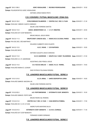 Jogo Nº 504.01.096.0                  ADRC VIDIGALENSE / RECREIO PEDROGUENSE              Data 02/04/2011 - 18:30
Campo POLIDESPORTIVO ADRC VIDIGALENSE
                                   ANTONIO JORGE RAMOS PINTO


                          C.D. II DIVISÃO / FUTSAL MASCULINO ZONA SUL

Jogo Nº 504.02.109.0        CCRQ SOBRADO PALMEIROS / CENTRO CULT. REC. D. FUAS            Data 02/04/2011 - 21:30
Campo PAVILHAO GIMNOD. QUINTA SOBRADO
                                   SELMO JOSE FERREIRA SANTOS

Jogo Nº 504.02.110.0          ASSOC. BENEDITENSE C.D.       / C. R. P. RIBAFRIA           Data 02/04/2011 - 20:00
Campo PAVILHÃO EXT COOP BENEDITA
                                   BRUNO MIGUEL JESUS VIEIRA

Jogo Nº 504.02.111.0        GRUPO DESP. CONCHA AZUL / ASSOC.R.D.C.S.CASAL PARDO           Data 03/04/2011 - 18:30
Campo PAV.ESC.SEC. SÃO MARTINHO
                                   EDUARDO HUMBERTO SECO DUARTE

Jogo Nº 504.02.112.0                        A.D.C. VIDAIS   / CCR RAPOSOS                 Data 03/04/2011 - 18:00
Campo PAVILHÃO MATA
                                   ANTONIO AUGUSTO JESUS CARDOSO

Jogo Nº 504.02.113.0                    S.C.R. GAEIRENSE / GRUPO CULT. DESP. TELHEIRENS   Data 02/04/2011 - 21:00
Campo PAVILHÃO S. D. R. GAEIRENSE
                                   AGOSTINHO JOSE PENELA JESUS

Jogo Nº 504.02.114.0                 C.R. FOZ DO ARELHO     / ASSOC. R.C.D. FERREL        Data 03/04/2011 - 19:00
Campo PAVILHÃO RAINHA D. LEONOR
                                   ENIO PATRICIO FELICIANA PEREIRA


                           T.E. JUNIORES MASCULINOS FUTSAL SERIE A

Jogo Nº 515.01.010.0                        A.C.R. ARNAL / UNIÃO DESPORTIVA LEIRIA        Data 02/04/2011 - 16:00
Campo PAVILHÃO GIMNOD. MACEIRA LIS
                                   SELMO JOSE FERREIRA SANTOS


                           T.E. JUNIORES MASCULINOS FUTSAL SERIE B

Jogo Nº 515.02.002.0                 A.D. PORTOMOSENSE      / EXTERNATO COOP. BENEDITA    Data 03/04/2011 - 16:30
Campo PAVILHÃO GIMNOD. PORTO MÓS
                                   BRUNO PEDRO GIL PEREIRA

Jogo Nº 515.02.013.0         CENTRO CULT. REC. D. FUAS / CASA BENFICA POMBAL              Data 02/04/2011 - 17:00
Campo PAVILHÃO DO C.C.R. D. FUAS
                                   ANDRE FILIPE MONTEIRO SILVA

Jogo Nº 515.02.014.0       EXTERNATO COOP. BENEDITA         / A.C.R.D. LOURIÇAL           Data 02/04/2011 - 11:30
Campo PAVILHÃO EXT COOP BENEDITA
                                   FERNANDO GOMES GERMANO


                           T.E. JUNIORES MASCULINOS FUTSAL SERIE C
 