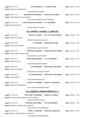 Jogo Nº 103.01.173.0                 ACD CASEIRINHOS / G. ALEGRE E UNIDO              Data 10/04/2011 - 16:00
Campo CAMPO DOS CASEIRINHOS
                                SERGIO MAURICIO QUERIDO

Jogo Nº 103.01.174.0       ASSOCIAÇÃO REC. MEIRINHAS    / GRUPO DESP. PELARIGA        Data 10/04/2011 - 16:00
Campo CAMPO EDUARDO COUTO/CARNIDE
                                RUI JORGE GALHARDO FONTES FIGUEIREDO

Jogo Nº 103.01.175.0      GRUPO RECREATIVO MILAGRES / A.C. AVELARENSE                 Data 10/04/2011 - 16:00
Campo CAMPO COLONIAS
                                NELSON FILIPE VILA PEREIRA


                              C.D. I DIVISÃO - FUTEBOL 11 ZONA SUL

Jogo Nº 103.02.057.0              GRUPO D.R.C. UNIDOS   / SOC. D. R. PILADO ESCOURA   Data 10/04/2011 - 16:00
Campo CAMPO 22 DE JUNHO
                                RODOLFO CARLOS SILVA DEYLLOT

Jogo Nº 103.02.149.0                    C.D. MOITENSE   / ÓBIDOS SPORT CLUBE          Data 10/04/2011 - 16:00
Campo CAMPO DAS FIGUEIRAS
                                ANDRE GONCALO SANTOS DUARTE

Jogo Nº 103.02.150.0           INDUSTRIAL D.VIEIRENSE / GRUPO DESP. SANTO AMARO       Data 10/04/2011 - 16:00
Campo CAMPO ALBANO TOMÉ FETEIRA
                                CARLOS MANUEL LOPES BRITES

Jogo Nº 103.02.151.0           GRUPO DESP. VIDREIROS    / A. C. R. NADADOURO          Data 10/04/2011 - 16:00
Campo CAMPO DO TOJAL
                                JOSE ANTONIO RIBEIRO PEREIRA

Jogo Nº 103.02.152.0                 A.C.R.MACEIRINHA / GRUPO DESP. PRAIA VIEIRA      Data 10/04/2011 - 16:00
Campo CAMPO DO OUTEIRO
                                BRUNO MIGUEL FRANCISCO SANTOS

Jogo Nº 103.02.153.0              U.D. CARANGUEJEIRA / GRUPO DESP. ATOUGUIENSE        Data 10/04/2011 - 16:00
Campo CAMPO DA MATA
                                FABIO ANTONIO RAMOS PILO

Jogo Nº 103.02.154.0           CLUBE D. R. OUTEIRENSE / UNIÃO R.D. JUNCALENSE         Data 10/04/2011 - 16:00
Campo CAMPO DAS CAMARNEIRAS
                                PAULO SERGIO RODRIGUES FERRAS


                              C.D. JUNIORES - DIVISÃO HONRA FUT.11

Jogo Nº 110.00.109.0        GRUPO DESP. ATOUGUIENSE / GINÁSIO C. ALCOBAÇA             Data 09/04/2011 - 15:30
Campo CAMPO DO GRUPO DESPORTIVO ATOUGUIENSE
                                BRUNO FILIPE SENA COLACO

Jogo Nº 110.00.110.0          SPORTING CLUBE POMBAL     / A.D. PORTOMOSENSE           Data 09/04/2011 - 15:30
Campo CAMPO DR. ARMINDO LOPES CAROLINO
                                NUNO GONCALO SILVA RODRIGUES

Jogo Nº 110.00.111.0             SPORT C.L. MARRAZES / GRUPO REC. AMIGOS PAZ          Data 09/04/2011 - 16:00
Campo CAMPO FUTEBOL ALDEIA DO DESPORTO
                                JOAO RICARDO MARQUES MENDES
 