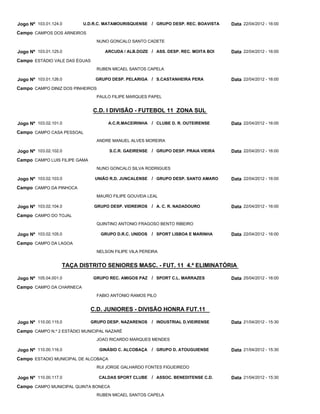 Jogo Nº 103.01.124.0      U.D.R.C. MATAMOURISQUENSE / GRUPO DESP. REC. BOAVISTA     Data 22/04/2012 - 16:00
Campo CAMPOS DOS ARNEIROS
                                 NUNO GONCALO SANTO CADETE

Jogo Nº 103.01.125.0                ARCUDA / ALB.DOZE / ASS. DESP. REC. MOITA BOI   Data 22/04/2012 - 16:00
Campo ESTÁDIO VALE DAS ÉGUAS
                                 RUBEN MICAEL SANTOS CAPELA

Jogo Nº 103.01.126.0            GRUPO DESP. PELARIGA / S.CASTANHEIRA PERA           Data 22/04/2012 - 16:00
Campo CAMPO DINIZ DOS PINHEIROS
                                 PAULO FILIPE MARQUES PAPEL


                               C.D. I DIVISÃO - FUTEBOL 11 ZONA SUL

Jogo Nº 103.02.101.0                  A.C.R.MACEIRINHA / CLUBE D. R. OUTEIRENSE     Data 22/04/2012 - 16:00
Campo CAMPO CASA PESSOAL
                                 ANDRE MANUEL ALVES MOREIRA

Jogo Nº 103.02.102.0                  S.C.R. GAEIRENSE / GRUPO DESP. PRAIA VIEIRA   Data 22/04/2012 - 16:00
Campo CAMPO LUIS FILIPE GAMA
                                 NUNO GONCALO SILVA RODRIGUES

Jogo Nº 103.02.103.0            UNIÃO R.D. JUNCALENSE   / GRUPO DESP. SANTO AMARO   Data 22/04/2012 - 16:00
Campo CAMPO DA PINHOCA
                                 MAURO FILIPE GOUVEIA LEAL

Jogo Nº 103.02.104.0            GRUPO DESP. VIDREIROS   / A. C. R. NADADOURO        Data 22/04/2012 - 16:00
Campo CAMPO DO TOJAL
                                 QUINTINO ANTONIO FRAGOSO BENTO RIBEIRO

Jogo Nº 103.02.105.0              GRUPO D.R.C. UNIDOS   / SPORT LISBOA E MARINHA    Data 22/04/2012 - 16:00
Campo CAMPO DA LAGOA
                                 NELSON FILIPE VILA PEREIRA


                   TAÇA DISTRITO SENIORES MASC. - FUT. 11 4.ª ELIMINATÓRIA

Jogo Nº 105.04.001.0            GRUPO REC. AMIGOS PAZ / SPORT C.L. MARRAZES         Data 25/04/2012 - 16:00
Campo CAMPO DA CHARNECA
                                 FABIO ANTONIO RAMOS PILO


                               C.D. JUNIORES - DIVISÃO HONRA FUT.11

Jogo Nº 110.00.115.0           GRUPO DESP. NAZARENOS    / INDUSTRIAL D.VIEIRENSE    Data 21/04/2012 - 15:30
Campo CAMPO N.º 2 ESTÁDIO MUNICIPAL NAZARÉ
                                 JOAO RICARDO MARQUES MENDES

Jogo Nº 110.00.116.0              GINÁSIO C. ALCOBAÇA   / GRUPO D. ATOUGUIENSE      Data 21/04/2012 - 15:30
Campo ESTADIO MUNICIPAL DE ALCOBAÇA
                                 RUI JORGE GALHARDO FONTES FIGUEIREDO

Jogo Nº 110.00.117.0              CALDAS SPORT CLUBE    / ASSOC. BENEDITENSE C.D.   Data 21/04/2012 - 15:30
Campo CAMPO MUNICIPAL QUINTA BONECA
                                 RUBEN MICAEL SANTOS CAPELA
 