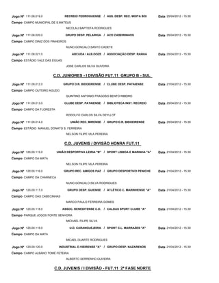 Jogo Nº 111.08.019.0            RECREIO PEDROGUENSE      / ASS. DESP. REC. MOITA BOI   Data 25/04/2012 - 15:30
Campo CAMPO MUNICIPAL DE S.MATEUS
                                 NICOLAU BAPTISTA RODRIGUES

Jogo Nº 111.08.020.0            GRUPO DESP. PELARIGA / ACD CASEIRINHOS                 Data 25/04/2012 - 15:30
Campo CAMPO DINIZ DOS PINHEIROS
                                 NUNO GONCALO SANTO CADETE

Jogo Nº 111.08.021.0                ARCUDA / ALB.DOZE / ASSOCIAÇÃO DESP. RANHA         Data 25/04/2012 - 15:30
Campo ESTÁDIO VALE DAS ÉGUAS
                                 JOSE CARLOS SILVA OLIVEIRA


                       C.D. JUNIORES - I DIVISÃO FUT.11 GRUPO B - SUL

Jogo Nº 111.09.012.0           GRUPO D.R. BIDOEIRENSE    / CLUBE DESP. PATAIENSE       Data 21/04/2012 - 15:30
Campo CAMPO OUTEIRO AGUDO
                                 QUINTINO ANTONIO FRAGOSO BENTO RIBEIRO

Jogo Nº 111.09.013.0            CLUBE DESP. PATAIENSE    / BIBLIOTECA INST. RECREIO    Data 25/04/2012 - 15:30
Campo CAMPO DA FLORESTA
                                 RODOLFO CARLOS SILVA DEYLLOT

Jogo Nº 111.09.014.0               UNIÃO REC. MIRENSE / GRUPO D.R. BIDOEIRENSE         Data 25/04/2012 - 15:30
Campo ESTÁDIO MANUEL DONATO S. FERREIRA
                                 NELSON FILIPE VILA PEREIRA


                                C.D. JUVENIS / DIVISÃO HONRA FUT.11

Jogo Nº 120.00.115.0      UNIÃO DESPORTIVA LEIRIA "B" / SPORT LISBOA E MARINHA "A"     Data 21/04/2012 - 15:30
Campo CAMPO DA MATA
                                 NELSON FILIPE VILA PEREIRA

Jogo Nº 120.00.116.0           GRUPO REC. AMIGOS PAZ / GRUPO DESPORTIVO PENICHE        Data 21/04/2012 - 15:30
Campo CAMPO DA CHARNECA
                                 NUNO GONCALO SILVA RODRIGUES

Jogo Nº 120.00.117.0              GRUPO DESP. GUIENSE / ATLÉTICO C. MARINHENSE "A"     Data 21/04/2012 - 15:30
Campo CAMPO DAS CABECINHAS
                                 MARCO PAULO FERREIRA GOMES

Jogo Nº 120.00.118.0           ASSOC. BENEDITENSE C.D.   / CALDAS SPORT CLUBE "A"      Data 21/04/2012 - 15:30
Campo PARQUE JOGOS FONTE SENHORA
                                 MICHAEL FILIPE SILVA

Jogo Nº 120.00.119.0               U.D. CARANGUEJEIRA / SPORT C.L. MARRAZES "A"        Data 21/04/2012 - 15:30
Campo CAMPO DA MATA
                                 MICAEL DUARTE RODRIGUES

Jogo Nº 120.00.120.0       INDUSTRIAL D.VIEIRENSE "A"    / GRUPO DESP. NAZARENOS       Data 21/04/2012 - 15:30
Campo CAMPO ALBANO TOMÉ FETEIRA
                                 ALBERTO SERRENHO OLIVEIRA


                        C.D. JUVENIS / I DIVISÃO - FUT.11 2ª FASE NORTE
 