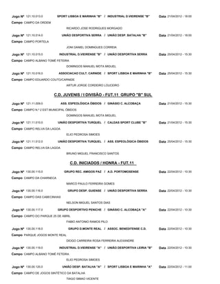 Jogo Nº 121.10.013.0      SPORT LISBOA E MARINHA "B" / INDUSTRIAL D.VIEIRENSE "B"       Data 21/04/2012 - 18:00
Campo CAMPO DA ORDEM
                                RICARDO JOSE RODRIGUES MORGADO

Jogo Nº 121.10.014.0         UNIÃO DESPORTIVA SERRA     / UNIÃO DESP. BATALHA "B"       Data 21/04/2012 - 18:00
Campo CAMPO PORTELA
                                JONI DANIEL DOMINGUES CORREIA

Jogo Nº 121.10.015.0       INDUSTRIAL D.VIEIRENSE "B"   / UNIÃO DESPORTIVA SERRA        Data 25/04/2012 - 15:30
Campo CAMPO ALBANO TOMÉ FETEIRA
                                DOMINGOS MANUEL MOTA MIGUEL

Jogo Nº 121.10.016.0       ASSOCIACAO CULT. CARNIDE / SPORT LISBOA E MARINHA "B"        Data 25/04/2012 - 15:30
Campo CAMPO EDUARDO COUTO/CARNIDE
                                ARTUR JORGE CORDEIRO LOUCEIRO


                        C.D. JUVENIS / I DIVISÃO - FUT.11 GRUPO "B" SUL

Jogo Nº 121.11.009.0         ASS. ESPEOLÓGICA ÓBIDOS / GINÁSIO C. ALCOBAÇA              Data 21/04/2012 - 15:30
Campo CAMPO N.º 2 EST.MUNICIPAL ÓBIDOS
                                DOMINGOS MANUEL MOTA MIGUEL

Jogo Nº 121.11.010.0       UNIÃO DESPORTIVA TURQUEL / CALDAS SPORT CLUBE "B"            Data 21/04/2012 - 15:30
Campo CAMPO RELVA DA LAGOA
                                ELIO PEDROSA SIMOES

Jogo Nº 121.11.012.0       UNIÃO DESPORTIVA TURQUEL / ASS. ESPEOLÓGICA ÓBIDOS           Data 25/04/2012 - 15:30
Campo CAMPO RELVA DA LAGOA
                                BRUNO MIGUEL FRANCISCO SANTOS


                                  C.D. INICIADOS / HONRA - FUT.11

Jogo Nº 130.00.115.0          GRUPO REC. AMIGOS PAZ / A.D. PORTOMOSENSE                 Data 22/04/2012 - 10:30
Campo CAMPO DA CHARNECA
                                MARCO PAULO FERREIRA GOMES

Jogo Nº 130.00.116.0            GRUPO DESP. GUIENSE / UNIÃO DESPORTIVA SERRA            Data 22/04/2012 - 10:30
Campo CAMPO DAS CABECINHAS
                                NELSON MIGUEL SANTOS DIAS

Jogo Nº 130.00.117.0       GRUPO DESPORTIVO PENICHE / GINÁSIO C. ALCOBAÇA "A"           Data 22/04/2012 - 10:30
Campo CAMPO DO PARQUE 25 DE ABRIL
                                FABIO ANTONIO RAMOS PILO

Jogo Nº 130.00.118.0             GRUPO D.MONTE REAL / ASSOC. BENEDITENSE C.D.           Data 22/04/2012 - 10:30
Campo PARQUE JOGOS MONTE REAL
                                DIOGO CARREIRA ROSA FERREIRA ALEXANDRE

Jogo Nº 130.00.119.0       INDUSTRIAL D.VIEIRENSE "A"   / UNIÃO DESPORTIVA LEIRIA "B"   Data 22/04/2012 - 10:30
Campo CAMPO ALBANO TOMÉ FETEIRA
                                ELIO PEDROSA SIMOES

Jogo Nº 130.00.120.0         UNIÃO DESP. BATALHA "A"    / SPORT LISBOA E MARINHA "A"    Data 22/04/2012 - 11:00
Campo CAMPO DE JOGOS SINTÉTICO DA BATALHA
                                TIAGO SIMAO VICENTE
 