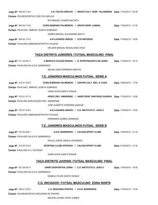 Jogo Nº 504.02.112.0                 C.R. FOZ DO ARELHO   / GRUPO CULT. DESP. TELHEIRENS Data 17/04/2010 - 20:30
Campo POLIDESPORTIVO CSR FOZ ARELHO
                                 RUI MANUEL SOARES BATISTA

Jogo Nº 504.02.113.0          CCRQ SOBRADO PALMEIROS / GRUPO DESP. LANDAL                  Data 17/04/2010 - 21:30
Campo PAVILHAO GIMNOD. QUINTA SOBRADO
                                 RUBEN MANUEL ALEXANDRE BAETA

Jogo Nº 504.02.114.0               A.R.LUGARES UNIDOS     / CCR RAPOSOS                    Data 17/04/2010 - 19:00
Campo PAVILHÃO GIMNODESPORTIVO POUSOS
                                 HELDER MANUEL MAGALHAES CRUZ


                       TAÇA DISTRITO JUNIORES / FUTSAL MASCULINO FINAL

Jogo Nº 511.04.001.0          C.BENFICA CALDAS RAINHA     / N. SPORTINGUISTA DE LEIRIA     Data 17/04/2010 - 18:15
Campo PAVILHÃO DA A.D.R. BARREIROS
                                 SELMO JOSE FERREIRA SANTOS


                          T.E. JUNIORES MASCULINOS FUTSAL SERIE A

Jogo Nº 515.01.016.0          CCRQ SOBRADO PALMEIROS / CENTRO CULT. REC. D. FUAS           Data 18/04/2010 - 17:00
Campo PAVILHAO GIMNOD. QUINTA SOBRADO
                                 VANIA SOFIA SANTO ROQUE

Jogo Nº 515.01.017.0             ASSOC.REC. AMARENSE / UNIÃO DESP. SANTIAGO GUARDA         Data 17/04/2010 - 15:00
Campo PAVILHÃO ASSOCIAÇÃO REC. AMARENSE
                                 JOSE ALBERTO FERREIRA GASPAR

Jogo Nº 515.01.018.0               A.R.LUGARES UNIDOS     / C.D. INSTITUTO D. JOAO V       Data 17/04/2010 - 15:00
Campo PAVILHÃO GIMNODESPORTIVO POUSOS
                                 FERNANDO GOMES GERMANO


                          T.E. JUNIORES MASCULINOS FUTSAL SERIE B

Jogo Nº 515.02.002.1                   A.D.R. BARREIROS   / CALDAS SPORT CLUBE             Data 16/04/2010 - 21:30
Campo PAVILHÃO DA A.D.R. BARREIROS
                                 PAULO JORGE GRACA LEONARDO

Jogo Nº 515.02.010.0          SPORTING CLUBE ESTRADA      / CALDAS SPORT CLUBE             Data 21/04/2010 - 21:30
Campo PAVILHÃO S.C. ESTRADA
                                 VANIA SOFIA SANTO ROQUE


                       TAÇA DISTRITO JUVENIS / FUTSAL MASCULINO FINAL

Jogo Nº 521.04.001.0           UNIÃO DESPORTIVA LEIRIA    / C.D. INSTITUTO D. JOAO V       Data 17/04/2010 - 16:00
Campo PAVILHÃO DA A.D.R. BARREIROS
                                 DANIELA FILIPA SANTO ROQUE


                        C.D. INICIADOS / FUTSAL MASCULINO ZONA NORTE

Jogo Nº 530.01.076.0              C.A. REGUEIRA PONTES / A.D.R. BARREIROS                  Data 17/04/2010 - 15:00
Campo POLIDESPORTIVO REGUEIRA DE PONTES
                                 WILSON LEONEL ROSA GOMES
 