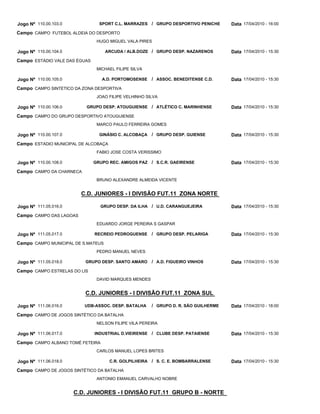Jogo Nº 110.00.103.0             SPORT C.L. MARRAZES / GRUPO DESPORTIVO PENICHE      Data 17/04/2010 - 16:00
Campo CAMPO FUTEBOL ALDEIA DO DESPORTO
                                HUGO MIGUEL VALA PIRES

Jogo Nº 110.00.104.0                ARCUDA / ALB.DOZE / GRUPO DESP. NAZARENOS        Data 17/04/2010 - 15:30
Campo ESTÁDIO VALE DAS ÉGUAS
                                MICHAEL FILIPE SILVA

Jogo Nº 110.00.105.0              A.D. PORTOMOSENSE    / ASSOC. BENEDITENSE C.D.     Data 17/04/2010 - 15:30
Campo CAMPO SINTETICO DA ZONA DESPORTIVA
                                JOAO FILIPE VELHINHO SILVA

Jogo Nº 110.00.106.0       GRUPO DESP. ATOUGUIENSE / ATLÉTICO C. MARINHENSE          Data 17/04/2010 - 15:30
Campo CAMPO DO GRUPO DESPORTIVO ATOUGUIENSE
                                MARCO PAULO FERREIRA GOMES

Jogo Nº 110.00.107.0             GINÁSIO C. ALCOBAÇA   / GRUPO DESP. GUIENSE         Data 17/04/2010 - 15:30
Campo ESTADIO MUNICIPAL DE ALCOBAÇA
                                FABIO JOSE COSTA VERISSIMO

Jogo Nº 110.00.108.0           GRUPO REC. AMIGOS PAZ / S.C.R. GAEIRENSE              Data 17/04/2010 - 15:30
Campo CAMPO DA CHARNECA
                                BRUNO ALEXANDRE ALMEIDA VICENTE


                         C.D. JUNIORES - I DIVISÃO FUT.11 ZONA NORTE

Jogo Nº 111.05.016.0              GRUPO DESP. DA ILHA / U.D. CARANGUEJEIRA           Data 17/04/2010 - 15:30
Campo CAMPO DAS LAGOAS
                                EDUARDO JORGE PEREIRA S GASPAR

Jogo Nº 111.05.017.0           RECREIO PEDROGUENSE     / GRUPO DESP. PELARIGA        Data 17/04/2010 - 15:30
Campo CAMPO MUNICIPAL DE S.MATEUS
                                PEDRO MANUEL NEVES

Jogo Nº 111.05.018.0      GRUPO DESP. SANTO AMARO      / A.D. FIGUEIRO VINHOS        Data 17/04/2010 - 15:30
Campo CAMPO ESTRELAS DO LIS
                                DAVID MARQUES MENDES


                          C.D. JUNIORES - I DIVISÃO FUT.11 ZONA SUL

Jogo Nº 111.06.016.0      UDB-ASSOC. DESP. BATALHA     / GRUPO D. R. SÃO GUILHERME   Data 17/04/2010 - 18:00
Campo CAMPO DE JOGOS SINTÉTICO DA BATALHA
                                NELSON FILIPE VILA PEREIRA

Jogo Nº 111.06.017.0           INDUSTRIAL D.VIEIRENSE / CLUBE DESP. PATAIENSE        Data 17/04/2010 - 15:30
Campo CAMPO ALBANO TOMÉ FETEIRA
                                CARLOS MANUEL LOPES BRITES

Jogo Nº 111.06.018.0                  C.R. GOLPILHEIRA / S. C. E. BOMBARRALENSE      Data 17/04/2010 - 15:30
Campo CAMPO DE JOGOS SINTÉTICO DA BATALHA
                                ANTONIO EMANUEL CARVALHO NOBRE


                       C.D. JUNIORES - I DIVISÃO FUT.11 GRUPO B - NORTE
 