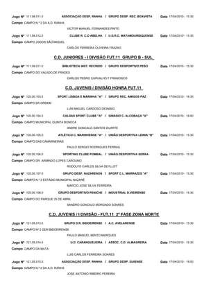 Jogo Nº 111.08.011.0         ASSOCIAÇÃO DESP. RANHA       / GRUPO DESP. REC. BOAVISTA   Data 17/04/2010 - 15:30
Campo CAMPO N.º 2 DA A.D. RANHA
                                  VICTOR MANUEL FERNANDES PINTO

Jogo Nº 111.08.012.0                CLUBE R. C.O ABELHA   / U.D.R.C. MATAMOURISQUENSE   Data 17/04/2010 - 15:30
Campo CAMPO JOGOS SÃO MIGUEL
                                  CARLOS FERREIRA OLIVEIRA FRAZAO


                         C.D. JUNIORES - I DIVISÃO FUT.11 GRUPO B - SUL

Jogo Nº 111.09.011.0         BIBLIOTECA INST. RECREIO     / GRUPO DESPORTIVO PESO       Data 17/04/2010 - 15:30
Campo CAMPO DO VALADO DE FRADES
                                  CARLOS PEDRO CARVALHO F FRANCISCO


                                  C.D. JUVENIS / DIVISÃO HONRA FUT.11

Jogo Nº 120.00.103.0       SPORT LISBOA E MARINHA "A" / GRUPO REC. AMIGOS PAZ           Data 17/04/2010 - 18:30
Campo CAMPO DA ORDEM
                                  LUIS MIGUEL CARDOSO DIONISIO

Jogo Nº 120.00.104.0          CALDAS SPORT CLUBE "A"      / GINÁSIO C. ALCOBAÇA "A"     Data 17/04/2010 - 18:00
Campo CAMPO MUNICIPAL QUINTA BONECA
                                  ANDRE GONCALO SANTOS DUARTE

Jogo Nº 120.00.105.0       ATLÉTICO C. MARINHENSE "A" / UNIÃO DESPORTIVA LEIRIA "B"     Data 17/04/2010 - 15:30
Campo CAMPO DAS CAMARNEIRAS
                                  PAULO SERGIO RODRIGUES FERRAS

Jogo Nº 120.00.106.0          SPORTING CLUBE POMBAL       / UNIÃO DESPORTIVA SERRA      Data 17/04/2010 - 15:30
Campo CAMPO DR. ARMINDO LOPES CAROLINO
                                  RODOLFO CARLOS SILVA DEYLLOT

Jogo Nº 120.00.107.0          GRUPO DESP. NAZARENOS       / SPORT C.L. MARRAZES "A"     Data 17/04/2010 - 15:30
Campo CAMPO N.º 2 ESTÁDIO MUNICIPAL NAZARÉ
                                  MARCIO JOSE SILVA FERREIRA

Jogo Nº 120.00.108.0       GRUPO DESPORTIVO PENICHE / INDUSTRIAL D.VIEIRENSE            Data 17/04/2010 - 15:30
Campo CAMPO DO PARQUE 25 DE ABRIL
                                  SANDRO GONCALO MORGADO SOARES


                       C.D. JUVENIS / I DIVISÃO - FUT.11 2ª FASE ZONA NORTE

Jogo Nº 121.05.013.0          GRUPO D.R. BIDOEIRENSE      / A.C. AVELARENSE             Data 17/04/2010 - 15:30
Campo CAMPO Nº 2 GDR BIDOEIRENSE
                                  PAULO MANUEL BENTO MARQUES

Jogo Nº 121.05.014.0                U.D. CARANGUEJEIRA / ASSOC. C.D. ALMAGREIRA         Data 17/04/2010 - 15:30
Campo CAMPO DA MATA
                                  LUIS CARLOS FERREIRA SOARES

Jogo Nº 121.05.015.0         ASSOCIAÇÃO DESP. RANHA       / GRUPO DESP. GUIENSE         Data 17/04/2010 - 18:00
Campo CAMPO N.º 2 DA A.D. RANHA
                                  JOSE ANTONIO RIBEIRO PEREIRA
 