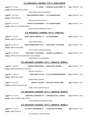 C.D. INICIADOS / I DIVISÃO - FUT.11 ZONA NORTE

Jogo Nº 131.07.003.0                       C.C. ANSIÃO   / SPORTING CLUBE POMBAL "B"   Data 18/04/2010 - 10:30
Campo ESTÁDIO MUNICIPAL ANSIÃO
                                 NUNO GONCALO SILVA RODRIGUES

Jogo Nº 131.07.016.0         UNIÃO DESPORTIVA SERRA      / U.D. CARANGUEJEIRA          Data 18/04/2010 - 10:30
Campo CAMPO PORTELA
                                 BRUNO FILIPE SENA COLACO

Jogo Nº 131.07.017.0           GRUPO D.R. BIDOEIRENSE    / A.D. FIGUEIRO VINHOS        Data 18/04/2010 - 10:30
Campo CAMPO Nº 2 GDR BIDOEIRENSE
                                 MARCO ANTONIO MARGALHO CUNHA


                           C.D. INICIADOS / I DIVISÃO - FUT.11 ZONA SUL

Jogo Nº 131.08.016.0       SPORT LISBOA E MARINHA "A" / A.C.R.MACEIRINHA               Data 18/04/2010 - 11:00
Campo CAMPO DA ORDEM
                                 TIAGO SIMAO VICENTE

Jogo Nº 131.08.017.0       ASSOC. BENEDITENSE C.D. "B"   / GRUPO DESP. VALCOVENSE      Data 18/04/2010 - 10:30
Campo CAMPO DE SANTANA
                                 PAULO JORGE LOURENCO SOVERAL

Jogo Nº 131.08.018.0        GRUPO DESP. ATOUGUIENSE / GINÁSIO C. ALCOBAÇA "B"          Data 18/04/2010 - 10:30
Campo CAMPO DO GRUPO DESPORTIVO ATOUGUIENSE
                                 ANDRE MANUEL ALVES MOREIRA


                       C.D. INICIADOS / I DIVISÃO - FUT.11 GRUPO B - SERIE A

Jogo Nº 131.09.013.0             RECREIO PEDROGUENSE     / GRUPO DESP. PELARIGA        Data 18/04/2010 - 10:30
Campo CAMPO MUNICIPAL DE S.MATEUS
                                 MICHAEL FILIPE SILVA

Jogo Nº 131.09.014.0               GRUPO DESP. DA ILHA / U.D.R.C. MATAMOURISQUENSE     Data 18/04/2010 - 10:30
Campo CAMPO DAS LAGOAS
                                 ANDRE SIMOES GASPAR

Jogo Nº 131.09.015.0                ARCUDA / ALB.DOZE / GRUPO D.R. POUSAFLORES         Data 18/04/2010 - 10:30
Campo ESTÁDIO VALE DAS ÉGUAS
                                 DANIEL FILIPE OLIVEIRA NICOLAU


                       C.D. INICIADOS / I DIVISÃO - FUT.11 GRUPO B - SERIE B

Jogo Nº 131.10.010.0        INDUSTRIAL D.VIEIRENSE "B"   / ASSOCIACAO CULT. CARNIDE    Data 18/04/2010 - 09:00
Campo CAMPO ALBANO TOMÉ FETEIRA
                                 JOAO HENRIQUES CARDOSO OLIVEIRA


                       C.D. INICIADOS / I DIVISÃO - FUT.11 GRUPO B - SERIE C

Jogo Nº 131.11.010.0       ATLÉTICO C. MARINHENSE "B" / CLUBE DESP. PATAIENSE          Data 18/04/2010 - 10:30
Campo CAMPO PORTELA
                                 VALTER MANUEL JORGE OLIVEIRA
 