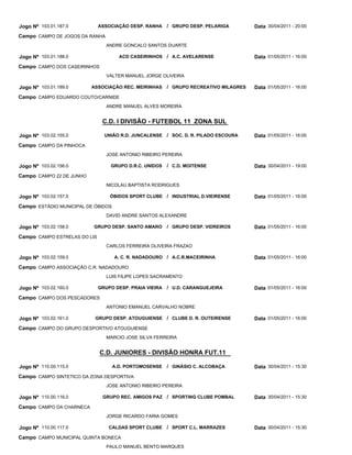 Jogo Nº 103.01.187.0          ASSOCIAÇÃO DESP. RANHA     / GRUPO DESP. PELARIGA        Data 30/04/2011 - 20:00
Campo CAMPO DE JOGOS DA RANHA
                                 ANDRE GONCALO SANTOS DUARTE

Jogo Nº 103.01.188.0                  ACD CASEIRINHOS / A.C. AVELARENSE                Data 01/05/2011 - 16:00
Campo CAMPO DOS CASEIRINHOS
                                 VALTER MANUEL JORGE OLIVEIRA

Jogo Nº 103.01.189.0      ASSOCIAÇÃO REC. MEIRINHAS      / GRUPO RECREATIVO MILAGRES   Data 01/05/2011 - 16:00
Campo CAMPO EDUARDO COUTO/CARNIDE
                                 ANDRE MANUEL ALVES MOREIRA


                               C.D. I DIVISÃO - FUTEBOL 11 ZONA SUL

Jogo Nº 103.02.155.0            UNIÃO R.D. JUNCALENSE    / SOC. D. R. PILADO ESCOURA   Data 01/05/2011 - 16:00
Campo CAMPO DA PINHOCA
                                 JOSE ANTONIO RIBEIRO PEREIRA

Jogo Nº 103.02.156.0              GRUPO D.R.C. UNIDOS    / C.D. MOITENSE               Data 30/04/2011 - 19:00
Campo CAMPO 22 DE JUNHO
                                 NICOLAU BAPTISTA RODRIGUES

Jogo Nº 103.02.157.0              ÓBIDOS SPORT CLUBE / INDUSTRIAL D.VIEIRENSE          Data 01/05/2011 - 16:00
Campo ESTÁDIO MUNICIPAL DE ÓBIDOS
                                 DAVID ANDRE SANTOS ALEXANDRE

Jogo Nº 103.02.158.0      GRUPO DESP. SANTO AMARO        / GRUPO DESP. VIDREIROS       Data 01/05/2011 - 16:00
Campo CAMPO ESTRELAS DO LIS
                                 CARLOS FERREIRA OLIVEIRA FRAZAO

Jogo Nº 103.02.159.0                A. C. R. NADADOURO / A.C.R.MACEIRINHA              Data 01/05/2011 - 16:00
Campo CAMPO ASSOCIAÇÃO C.R. NADADOURO
                                 LUIS FILIPE LOPES SACRAMENTO

Jogo Nº 103.02.160.0          GRUPO DESP. PRAIA VIEIRA   / U.D. CARANGUEJEIRA          Data 01/05/2011 - 16:00
Campo CAMPO DOS PESCADORES
                                 ANTONIO EMANUEL CARVALHO NOBRE

Jogo Nº 103.02.161.0       GRUPO DESP. ATOUGUIENSE / CLUBE D. R. OUTEIRENSE            Data 01/05/2011 - 16:00
Campo CAMPO DO GRUPO DESPORTIVO ATOUGUIENSE
                                 MARCIO JOSE SILVA FERREIRA


                              C.D. JUNIORES - DIVISÃO HONRA FUT.11

Jogo Nº 110.00.115.0                A.D. PORTOMOSENSE    / GINÁSIO C. ALCOBAÇA         Data 30/04/2011 - 15:30
Campo CAMPO SINTETICO DA ZONA DESPORTIVA
                                 JOSE ANTONIO RIBEIRO PEREIRA

Jogo Nº 110.00.116.0           GRUPO REC. AMIGOS PAZ / SPORTING CLUBE POMBAL           Data 30/04/2011 - 15:30
Campo CAMPO DA CHARNECA
                                 JORGE RICARDO FARIA GOMES

Jogo Nº 110.00.117.0              CALDAS SPORT CLUBE     / SPORT C.L. MARRAZES         Data 30/04/2011 - 15:30
Campo CAMPO MUNICIPAL QUINTA BONECA
                                 PAULO MANUEL BENTO MARQUES
 