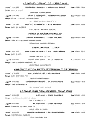 C.D. INICIADOS / I DIVISÃO - FUT.11 GRUPO B - SUL

Jogo Nº 131.11.026.0        SPORT LISBOA E MARINHA "B" / U AMIGOS OLHO MARINHO       Data 01/05/2011 - 09:00
Campo CAMPO DA ORDEM
                                 ANDRE FILIPE MARQUES MENDES

Jogo Nº 131.11.027.0           GINÁSIO C. ALCOBAÇA "B" / ASS. ESPEOLÓGICA ÓBIDOS     Data 01/05/2011 - 09:00
Campo PARQUE JOGOS JUNTA FREGUESIA BARRIO
                                 EDUARDO JORGE PEREIRA SILVA GASPAR

Jogo Nº 131.11.028.0        GRUPO D. C. A-DOS-FRANCOS     / A. C. R. NADADOURO       Data 01/05/2011 - 10:30
Campo CAMPO DAS BARREIRAS
                                 CARLOS PEDRO CARVALHO F FRANCISCO


                               TORNEIO EXTRAORDINÁRIO INICIADOS

Jogo Nº 136.00.004.0        ATLÉTICO C. MARINHENSE "A" / CENTRO DESP.FATIMA          Data 01/05/2011 - 10:30
Campo CAMPO Nº 2 ESTADIO MUNIC. MARINHA GRANDE
                                 RICARDO JOSE RODRIGUES MORGADO


                                     C.D. INFANTIS SUB/13 3.ª FASE

Jogo Nº 700.07.001.0        UNIÃO DESPORTIVA LEIRIA "A" / SPORT LISBOA E MARINHA     Data 30/04/2011 - 11:00
Campo CAMPO DA MATA
                                 RODOLFO CARLOS SILVA DEYLLOT

Jogo Nº 700.07.002.0           SPORTING CLUBE POMBAL      / CALDAS SPORT CLUBE       Data 30/04/2011 - 11:00
Campo CAMPO DR. ARMINDO LOPES CAROLINO
                                 JOSE ANTONIO RIBEIRO PEREIRA


             CAMPEONATO DISTRITAL FUTEBOL SETE FEMININO CD FUT.7 FEMININO

Jogo Nº 707.00.047.0           GRUPO DESPORTIVO PESO      / A.C.R.MACEIRINHA         Data 01/05/2011 - 15:30
Campo CAMPO GRUPO DESP. PESO
                                 ALBERTO SERRENHO OLIVEIRA

Jogo Nº 707.00.048.0        UNIÃO DESPORTIVA TURQUEL / C.A. REGUEIRA PONTES          Data 01/05/2011 - 15:30
Campo CAMPO RELVA DA LAGOA
                                 LUIS MIGUEL CARDOSO DIONISIO


                       C.D. DIVISÃO HONRA FUTSAL / SEN.MASC. DIVISÃO HONRA

Jogo Nº 502.00.115.0                      A.C.R. ANÇOS / CENTRO CASAL VELHO          Data 30/04/2011 - 19:00
Campo PAVILHÃO GIMNODESPORTIVO REDINHA
                                 LUIS FILIPE MARQUES LE

Jogo Nº 502.00.116.0                  A.R. DO PLANALTO / CENTRO P. POCARIÇA          Data 29/04/2011 - 21:30
Campo PAVILHAO DA ASSOC.REC. PLANALTO
                                 BRUNO PEDRO GIL PEREIRA

Jogo Nº 502.00.117.0          C.BENFICA CALDAS RAINHA     / G.D.R. S.BENTO/ARRABAL   Data 30/04/2011 - 20:30
Campo PAVILHÃO RAINHA D. LEONOR
                                 JOSE LUIS BATISTA COSTA
 