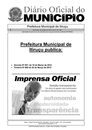 Prefeitura Municipal de
Itiruçu publica:
• Decreto Nº 007, de 19 de Março de 2015
• Portaria Nº 068 de 20 de Março de 2015
Gestor - Wagner Pereira Novaes / Secretário - Governo / Editor - Ass. Comunicações
Rua Juscelino Kubitscheck, nº 78
CERTIFICAÇÃO DIGITAL: U7Q8T+9GYUHWRM+YYRJ0ZQ
Esta edição encontra-se no site: www.itirucu.ba.io.org.br em servidor certificado ICP-BRASIL
Prefeitura Municipal de Itiruçu
1 Sexta-feira • 20 de Março de 2015 • Ano X • Nº 1395
 