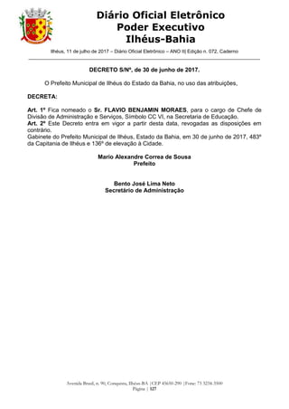 Ilhéus, 11 de julho de 2017 – Diário Oficial Eletrônico – ANO II| Edição n. 072, Caderno
______________________________________________________________________________________
Avenida Brasil, n. 90, Conquista, Ilhéus-BA |CEP 45650-290 |Fone: 73 3234-3500
Página | 127
Diário Oficial Eletrônico
Poder Executivo
Ilhéus-Bahia
DECRETO S/Nº, de 30 de junho de 2017.
O Prefeito Municipal de Ilhéus do Estado da Bahia, no uso das atribuições,
DECRETA:
Art. 1º Fica nomeado o Sr. FLAVIO BENJAMIN MORAES, para o cargo de Chefe de
Divisão de Administração e Serviços, Símbolo CC VI, na Secretaria de Educação.
Art. 2º Este Decreto entra em vigor a partir desta data, revogadas as disposições em
contrário.
Gabinete do Prefeito Municipal de Ilhéus, Estado da Bahia, em 30 de junho de 2017, 483º
da Capitania de Ilhéus e 136º de elevação à Cidade.
Mario Alexandre Correa de Sousa
Prefeito
Bento José Lima Neto
Secretário de Administração
 