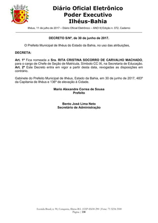 Ilhéus, 11 de julho de 2017 – Diário Oficial Eletrônico – ANO II| Edição n. 072, Caderno
______________________________________________________________________________________
Avenida Brasil, n. 90, Conquista, Ilhéus-BA |CEP 45650-290 |Fone: 73 3234-3500
Página | 130
Diário Oficial Eletrônico
Poder Executivo
Ilhéus-Bahia
DECRETO S/Nº, de 30 de junho de 2017.
O Prefeito Municipal de Ilhéus do Estado da Bahia, no uso das atribuições,
DECRETA:
Art. 1º Fica nomeada a Sra. RITA CRISTINA SOCORRO DE CARVALHO MACHADO,
para o cargo de Chefe de Seção de Matricula, Símbolo CC IX, na Secretaria de Educação.
Art. 2º Este Decreto entra em vigor a partir desta data, revogadas as disposições em
contrário.
Gabinete do Prefeito Municipal de Ilhéus, Estado da Bahia, em 30 de junho de 2017, 483º
da Capitania de Ilhéus e 136º de elevação à Cidade.
Mario Alexandre Correa de Sousa
Prefeito
Bento José Lima Neto
Secretário de Administração
 