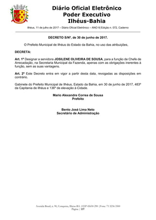 Ilhéus, 11 de julho de 2017 – Diário Oficial Eletrônico – ANO II| Edição n. 072, Caderno
______________________________________________________________________________________
Avenida Brasil, n. 90, Conquista, Ilhéus-BA |CEP 45650-290 |Fone: 73 3234-3500
Página | 137
Diário Oficial Eletrônico
Poder Executivo
Ilhéus-Bahia
DECRETO S/Nº, de 30 de junho de 2017.
O Prefeito Municipal de Ilhéus do Estado da Bahia, no uso das atribuições,
DECRETA:
Art. 1º Designar a servidora JOSILENE OLIVEIRA DE SOUSA, para a função de Chefe de
Arrecadação, na Secretaria Municipal da Fazenda, apenas com as obrigações inerentes à
função, sem as suas vantagens.
Art. 2º Este Decreto entra em vigor a partir desta data, revogadas as disposições em
contrário.
Gabinete do Prefeito Municipal de Ilhéus, Estado da Bahia, em 30 de junho de 2017, 483º
da Capitania de Ilhéus e 136º de elevação à Cidade.
Mario Alexandre Correa de Sousa
Prefeito
Bento José Lima Neto
Secretário de Administração
 