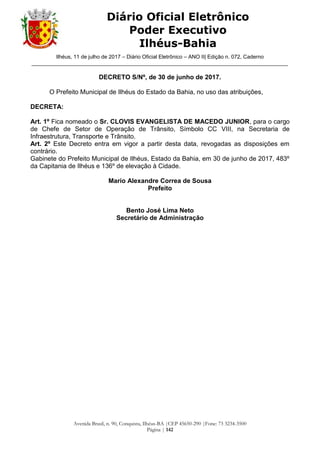 Ilhéus, 11 de julho de 2017 – Diário Oficial Eletrônico – ANO II| Edição n. 072, Caderno
______________________________________________________________________________________
Avenida Brasil, n. 90, Conquista, Ilhéus-BA |CEP 45650-290 |Fone: 73 3234-3500
Página | 142
Diário Oficial Eletrônico
Poder Executivo
Ilhéus-Bahia
DECRETO S/Nº, de 30 de junho de 2017.
O Prefeito Municipal de Ilhéus do Estado da Bahia, no uso das atribuições,
DECRETA:
Art. 1º Fica nomeado o Sr. CLOVIS EVANGELISTA DE MACEDO JUNIOR, para o cargo
de Chefe de Setor de Operação de Trânsito, Símbolo CC VIII, na Secretaria de
Infraestrutura, Transporte e Trânsito.
Art. 2º Este Decreto entra em vigor a partir desta data, revogadas as disposições em
contrário.
Gabinete do Prefeito Municipal de Ilhéus, Estado da Bahia, em 30 de junho de 2017, 483º
da Capitania de Ilhéus e 136º de elevação à Cidade.
Mario Alexandre Correa de Sousa
Prefeito
Bento José Lima Neto
Secretário de Administração
 