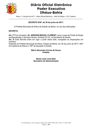Ilhéus, 11 de julho de 2017 – Diário Oficial Eletrônico – ANO II| Edição n. 072, Caderno
______________________________________________________________________________________
Avenida Brasil, n. 90, Conquista, Ilhéus-BA |CEP 45650-290 |Fone: 73 3234-3500
Página | 149
Diário Oficial Eletrônico
Poder Executivo
Ilhéus-Bahia
DECRETO S/Nº, de 30 de junho de 2017.
O Prefeito Municipal de Ilhéus do Estado da Bahia, no uso das atribuições,
DECRETA:
Art. 1º Fica nomeado o Sr. ADRIANO MIGUEL CLEMENT, para o cargo de Chefe de Seção
de Manutenção e Serviços Gerais, Símbolo CC IX, na Secretaria de Saúde.
Art. 2º Este Decreto entra em vigor a partir desta data, revogadas as disposições em
contrário.
Gabinete do Prefeito Municipal de Ilhéus, Estado da Bahia, em 30 de junho de 2017, 483º
da Capitania de Ilhéus e 136º de elevação à Cidade.
Mario Alexandre Correa de Sousa
Prefeito
Bento José Lima Neto
Secretário de Administração
 