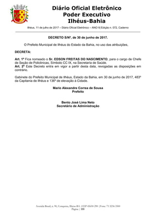 Ilhéus, 11 de julho de 2017 – Diário Oficial Eletrônico – ANO II| Edição n. 072, Caderno
______________________________________________________________________________________
Avenida Brasil, n. 90, Conquista, Ilhéus-BA |CEP 45650-290 |Fone: 73 3234-3500
Página | 155
Diário Oficial Eletrônico
Poder Executivo
Ilhéus-Bahia
DECRETO S/Nº, de 30 de junho de 2017.
O Prefeito Municipal de Ilhéus do Estado da Bahia, no uso das atribuições,
DECRETA:
Art. 1º Fica nomeado o Sr. EDSON FREITAS DO NASCIMENTO, para o cargo de Chefe
de Seção de Policlinicas, Símbolo CC IX, na Secretaria de Saúde.
Art. 2º Este Decreto entra em vigor a partir desta data, revogadas as disposições em
contrário.
Gabinete do Prefeito Municipal de Ilhéus, Estado da Bahia, em 30 de junho de 2017, 483º
da Capitania de Ilhéus e 136º de elevação à Cidade.
Mario Alexandre Correa de Sousa
Prefeito
Bento José Lima Neto
Secretário de Administração
 