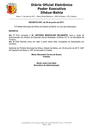 Ilhéus, 11 de julho de 2017 – Diário Oficial Eletrônico – ANO II| Edição n. 072, Caderno
______________________________________________________________________________________
Avenida Brasil, n. 90, Conquista, Ilhéus-BA |CEP 45650-290 |Fone: 73 3234-3500
Página | 172
Diário Oficial Eletrônico
Poder Executivo
Ilhéus-Bahia
DECRETO S/Nº, de 30 de junho de 2017.
O Prefeito Municipal de Ilhéus do Estado da Bahia, no uso das atribuições,
DECRETA:
Art. 1º Fica nomeado o Sr. ANTONIO MARCELINO BELMONTE, para o cargo de
Administrador do Ginásio de Esportes Herval Soledade, Símbolo CC X, na Secretaria de
Turismo.
Art. 2º Este Decreto entra em vigor a partir desta data, revogadas as disposições em
contrário.
Gabinete do Prefeito Municipal de Ilhéus, Estado da Bahia, em 30 de junho de 2017, 483º
da Capitania de Ilhéus e 136º de elevação à Cidade.
Mario Alexandre Correa de Sousa
Prefeito
Bento José Lima Neto
Secretário de Administração
 