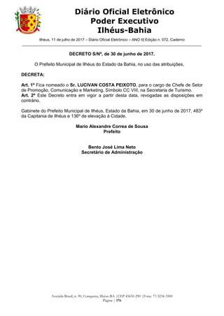 Ilhéus, 11 de julho de 2017 – Diário Oficial Eletrônico – ANO II| Edição n. 072, Caderno
______________________________________________________________________________________
Avenida Brasil, n. 90, Conquista, Ilhéus-BA |CEP 45650-290 |Fone: 73 3234-3500
Página | 176
Diário Oficial Eletrônico
Poder Executivo
Ilhéus-Bahia
DECRETO S/Nº, de 30 de junho de 2017.
O Prefeito Municipal de Ilhéus do Estado da Bahia, no uso das atribuições,
DECRETA:
Art. 1º Fica nomeado o Sr. LUCIVAN COSTA PEIXOTO, para o cargo de Chefe de Setor
de Promoção, Comunicação e Marketing, Símbolo CC VIII, na Secretaria de Turismo.
Art. 2º Este Decreto entra em vigor a partir desta data, revogadas as disposições em
contrário.
Gabinete do Prefeito Municipal de Ilhéus, Estado da Bahia, em 30 de junho de 2017, 483º
da Capitania de Ilhéus e 136º de elevação à Cidade.
Mario Alexandre Correa de Sousa
Prefeito
Bento José Lima Neto
Secretário de Administração
 