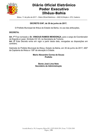 Ilhéus, 11 de julho de 2017 – Diário Oficial Eletrônico – ANO II| Edição n. 072, Caderno
______________________________________________________________________________________
Avenida Brasil, n. 90, Conquista, Ilhéus-BA |CEP 45650-290 |Fone: 73 3234-3500
Página | 178
Diário Oficial Eletrônico
Poder Executivo
Ilhéus-Bahia
DECRETO S/Nº, de 30 de junho de 2017.
O Prefeito Municipal de Ilhéus do Estado da Bahia, no uso das atribuições,
DECRETA:
Art. 1º Fica nomeado o Sr. VINICIUS RAMOS MENDONÇA, para o cargo de Coordenador
de Esporte e Lazer, Símbolo CC VII, na Secretaria de Turismo.
Art. 2º Este Decreto entra em vigor a partir desta data, revogadas as disposições em
contrário.
Gabinete do Prefeito Municipal de Ilhéus, Estado da Bahia, em 30 de junho de 2017, 483º
da Capitania de Ilhéus e 136º de elevação à Cidade.
Mario Alexandre Correa de Sousa
Prefeito
Bento José Lima Neto
Secretário de Administração
 