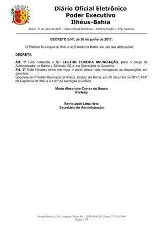 Ilhéus, 11 de julho de 2017 – Diário Oficial Eletrônico – ANO II| Edição n. 072, Caderno
______________________________________________________________________________________
Avenida Brasil, n. 90, Conquista, Ilhéus-BA |CEP 45650-290 |Fone: 73 3234-3500
Página | 37
Diário Oficial Eletrônico
Poder Executivo
Ilhéus-Bahia
DECRETO S/Nº, de 30 de junho de 2017.
O Prefeito Municipal de Ilhéus do Estado da Bahia, no uso das atribuições,
DECRETA:
Art. 1º Fica nomeado o Sr. JAILTON TEIXEIRA ANUNCIAÇÃO, para o cargo de
Administrador de Bairro I, Símbolo CC-X, na Secretaria de Governo.
Art. 2º Este Decreto entra em vigor a partir desta data, revogadas as disposições em
contrário.
Gabinete do Prefeito Municipal de Ilhéus, Estado da Bahia, em 30 de junho de 2017, 483º
da Capitania de Ilhéus e 136º de elevação à Cidade.
Mario Alexandre Correa de Sousa
Prefeito
Bento José Lima Neto
Secretário de Administração
 