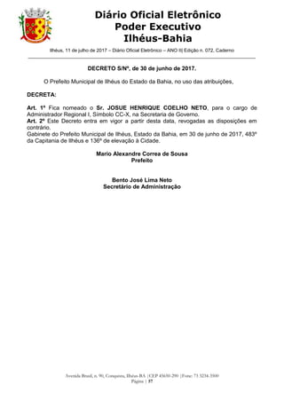 Ilhéus, 11 de julho de 2017 – Diário Oficial Eletrônico – ANO II| Edição n. 072, Caderno
______________________________________________________________________________________
Avenida Brasil, n. 90, Conquista, Ilhéus-BA |CEP 45650-290 |Fone: 73 3234-3500
Página | 57
Diário Oficial Eletrônico
Poder Executivo
Ilhéus-Bahia
DECRETO S/Nº, de 30 de junho de 2017.
O Prefeito Municipal de Ilhéus do Estado da Bahia, no uso das atribuições,
DECRETA:
Art. 1º Fica nomeado o Sr. JOSUE HENRIQUE COELHO NETO, para o cargo de
Administrador Regional I, Símbolo CC-X, na Secretaria de Governo.
Art. 2º Este Decreto entra em vigor a partir desta data, revogadas as disposições em
contrário.
Gabinete do Prefeito Municipal de Ilhéus, Estado da Bahia, em 30 de junho de 2017, 483º
da Capitania de Ilhéus e 136º de elevação à Cidade.
Mario Alexandre Correa de Sousa
Prefeito
Bento José Lima Neto
Secretário de Administração
 