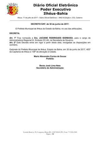 Ilhéus, 11 de julho de 2017 – Diário Oficial Eletrônico – ANO II| Edição n. 072, Caderno
______________________________________________________________________________________
Avenida Brasil, n. 90, Conquista, Ilhéus-BA |CEP 45650-290 |Fone: 73 3234-3500
Página | 58
Diário Oficial Eletrônico
Poder Executivo
Ilhéus-Bahia
DECRETO S/Nº, de 30 de junho de 2017.
O Prefeito Municipal de Ilhéus do Estado da Bahia, no uso das atribuições,
DECRETA:
Art. 1º Fica nomeada a Sra. JUCIANE RODRIGUES BARBOSA, para o cargo de
Administradora Regional III, Símbolo CC-XII, na Secretaria de Governo.
Art. 2º Este Decreto entra em vigor a partir desta data, revogadas as disposições em
contrário.
Gabinete do Prefeito Municipal de Ilhéus, Estado da Bahia, em 30 de junho de 2017, 483º
da Capitania de Ilhéus e 136º de elevação à Cidade.
Mario Alexandre Correa de Sousa
Prefeito
Bento José Lima Neto
Secretário de Administração
 