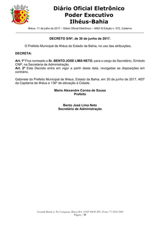 Ilhéus, 11 de julho de 2017 – Diário Oficial Eletrônico – ANO II| Edição n. 072, Caderno
______________________________________________________________________________________
Avenida Brasil, n. 90, Conquista, Ilhéus-BA |CEP 45650-290 |Fone: 73 3234-3500
Página | 19
Diário Oficial Eletrônico
Poder Executivo
Ilhéus-Bahia
DECRETO S/Nº, de 30 de junho de 2017.
O Prefeito Municipal de Ilhéus do Estado da Bahia, no uso das atribuições,
DECRETA:
Art. 1º Fica nomeado o Sr. BENTO JOSE LIMA NETO, para o cargo de Secretário, Símbolo
CNP, na Secretaria de Administração.
Art. 2º Este Decreto entra em vigor a partir desta data, revogadas as disposições em
contrário.
Gabinete do Prefeito Municipal de Ilhéus, Estado da Bahia, em 30 de junho de 2017, 483º
da Capitania de Ilhéus e 136º de elevação à Cidade.
Mario Alexandre Correa de Sousa
Prefeito
Bento José Lima Neto
Secretário de Administração
 