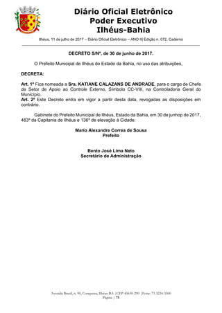 Ilhéus, 11 de julho de 2017 – Diário Oficial Eletrônico – ANO II| Edição n. 072, Caderno
______________________________________________________________________________________
Avenida Brasil, n. 90, Conquista, Ilhéus-BA |CEP 45650-290 |Fone: 73 3234-3500
Página | 75
Diário Oficial Eletrônico
Poder Executivo
Ilhéus-Bahia
DECRETO S/Nº, de 30 de junho de 2017.
O Prefeito Municipal de Ilhéus do Estado da Bahia, no uso das atribuições,
DECRETA:
Art. 1º Fica nomeada a Sra. KATIANE CALAZANS DE ANDRADE, para o cargo de Chefe
de Setor de Apoio ao Controle Externo, Símbolo CC-VIII, na Controladoria Geral do
Município.
Art. 2º Este Decreto entra em vigor a partir desta data, revogadas as disposições em
contrário.
Gabinete do Prefeito Municipal de Ilhéus, Estado da Bahia, em 30 de junhop de 2017,
483º da Capitania de Ilhéus e 136º de elevação à Cidade.
Mario Alexandre Correa de Sousa
Prefeito
Bento José Lima Neto
Secretário de Administração
 