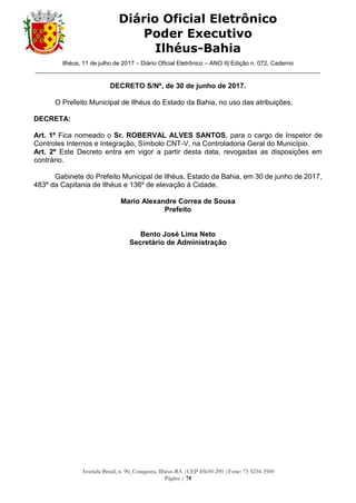 Ilhéus, 11 de julho de 2017 – Diário Oficial Eletrônico – ANO II| Edição n. 072, Caderno
______________________________________________________________________________________
Avenida Brasil, n. 90, Conquista, Ilhéus-BA |CEP 45650-290 |Fone: 73 3234-3500
Página | 78
Diário Oficial Eletrônico
Poder Executivo
Ilhéus-Bahia
DECRETO S/Nº, de 30 de junho de 2017.
O Prefeito Municipal de Ilhéus do Estado da Bahia, no uso das atribuições,
DECRETA:
Art. 1º Fica nomeado o Sr. ROBERVAL ALVES SANTOS, para o cargo de Inspetor de
Controles Internos e Integração, Símbolo CNT-V, na Controladoria Geral do Município.
Art. 2º Este Decreto entra em vigor a partir desta data, revogadas as disposições em
contrário.
Gabinete do Prefeito Municipal de Ilhéus, Estado da Bahia, em 30 de junho de 2017,
483º da Capitania de Ilhéus e 136º de elevação à Cidade.
Mario Alexandre Correa de Sousa
Prefeito
Bento José Lima Neto
Secretário de Administração
 