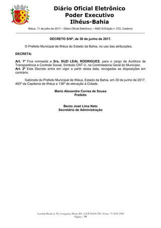 Ilhéus, 11 de julho de 2017 – Diário Oficial Eletrônico – ANO II| Edição n. 072, Caderno
______________________________________________________________________________________
Avenida Brasil, n. 90, Conquista, Ilhéus-BA |CEP 45650-290 |Fone: 73 3234-3500
Página | 79
Diário Oficial Eletrônico
Poder Executivo
Ilhéus-Bahia
DECRETO S/Nº, de 30 de junho de 2017.
O Prefeito Municipal de Ilhéus do Estado da Bahia, no uso das atribuições,
DECRETA:
Art. 1º Fica nomeada a Sra. SUZI LEAL RODRIGUES, para o cargo de Auditora de
Transparência e Controle Social, Símbolo CNT-V, na Controladoria Geral do Município.
Art. 2º Este Decreto entra em vigor a partir desta data, revogadas as disposições em
contrário.
Gabinete do Prefeito Municipal de Ilhéus, Estado da Bahia, em 30 de junho de 2017,
483º da Capitania de Ilhéus e 136º de elevação à Cidade.
Mario Alexandre Correa de Sousa
Prefeito
Bento José Lima Neto
Secretário de Administração
 