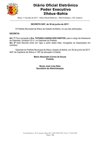 Ilhéus, 11 de julho de 2017 – Diário Oficial Eletrônico – ANO II| Edição n. 072, Caderno
______________________________________________________________________________________
Avenida Brasil, n. 90, Conquista, Ilhéus-BA |CEP 45650-290 |Fone: 73 3234-3500
Página | 82
Diário Oficial Eletrônico
Poder Executivo
Ilhéus-Bahia
DECRETO S/Nº, de 30 de junho de 2017.
O Prefeito Municipal de Ilhéus do Estado da Bahia, no uso das atribuições,
DECRETA:
Art. 1º Fica nomeada a Sra. TATIARA CASSIA DOS SANTOS, para o cargo de Assessora
de Gabinete, Símbolo CC-V, no Gabinete do Prefeito.
Art. 2º Este Decreto entra em vigor a partir desta data, revogadas as disposições em
contrário.
Gabinete do Prefeito Municipal de Ilhéus, Estado da Bahia, em 30 de junho de 2017,
483º da Capitania de Ilhéus e 136º de elevação à Cidade.
Mario Alexandre Correa de Sousa
Prefeito
Bento José Lima Neto
Secretário de Administração
 