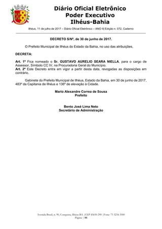 Ilhéus, 11 de julho de 2017 – Diário Oficial Eletrônico – ANO II| Edição n. 072, Caderno
______________________________________________________________________________________
Avenida Brasil, n. 90, Conquista, Ilhéus-BA |CEP 45650-290 |Fone: 73 3234-3500
Página | 84
Diário Oficial Eletrônico
Poder Executivo
Ilhéus-Bahia
DECRETO S/Nº, de 30 de junho de 2017.
O Prefeito Municipal de Ilhéus do Estado da Bahia, no uso das atribuições,
DECRETA:
Art. 1º Fica nomeado o Sr. GUSTAVO AURELIO SEARA NIELLA, para o cargo de
Assessor, Símbolo CC IV, na Procuradoria Geral do Município.
Art. 2º Este Decreto entra em vigor a partir desta data, revogadas as disposições em
contrário.
Gabinete do Prefeito Municipal de Ilhéus, Estado da Bahia, em 30 de junho de 2017,
483º da Capitania de Ilhéus e 136º de elevação à Cidade.
Mario Alexandre Correa de Sousa
Prefeito
Bento José Lima Neto
Secretário de Administração
 