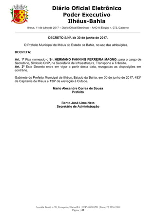 Ilhéus, 11 de julho de 2017 – Diário Oficial Eletrônico – ANO II| Edição n. 072, Caderno
______________________________________________________________________________________
Avenida Brasil, n. 90, Conquista, Ilhéus-BA |CEP 45650-290 |Fone: 73 3234-3500
Página | 22
Diário Oficial Eletrônico
Poder Executivo
Ilhéus-Bahia
DECRETO S/Nº, de 30 de junho de 2017.
O Prefeito Municipal de Ilhéus do Estado da Bahia, no uso das atribuições,
DECRETA:
Art. 1º Fica nomeado o Sr. HERMANO FAHNING FERREIRA MAGNO, para o cargo de
Secretário, Símbolo CNP, na Secretaria de Infraestrutura, Transporte e Trânsito.
Art. 2º Este Decreto entra em vigor a partir desta data, revogadas as disposições em
contrário.
Gabinete do Prefeito Municipal de Ilhéus, Estado da Bahia, em 30 de junho de 2017, 483º
da Capitania de Ilhéus e 136º de elevação à Cidade.
Mario Alexandre Correa de Sousa
Prefeito
Bento José Lima Neto
Secretário de Administração
 