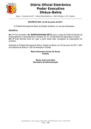 Ilhéus, 11 de julho de 2017 – Diário Oficial Eletrônico – ANO II| Edição n. 072, Caderno
______________________________________________________________________________________
Avenida Brasil, n. 90, Conquista, Ilhéus-BA |CEP 45650-290 |Fone: 73 3234-3500
Página | 100
Diário Oficial Eletrônico
Poder Executivo
Ilhéus-Bahia
DECRETO S/Nº, de 30 de junho de 2017.
O Prefeito Municipal de Ilhéus do Estado da Bahia, no uso das atribuições,
DECRETA:
Art. 1º Fica nomeado o Sr. MOISES BOHANA NETO, para o cargo de Chefe de Divisão de
Cooperativismo e Associativismo, Símbolo CC VI, na Secretaria de Agricultura e Pesca.
Art. 2º Este Decreto entra em vigor a partir desta data, revogadas as disposições em
contrário.
Gabinete do Prefeito Municipal de Ilhéus, Estado da Bahia, em 30 de junho de 2017, 483º
da Capitania de Ilhéus e 136º de elevação à Cidade.
Mario Alexandre Correa de Sousa
Prefeito
Bento José Lima Neto
Secretário de Administração
 