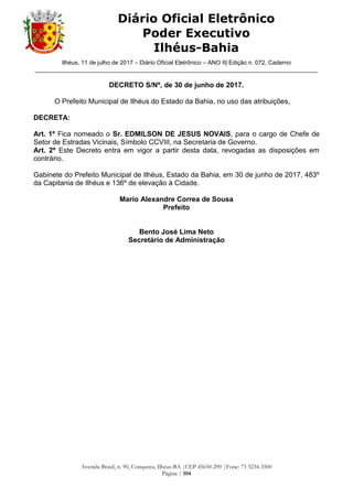 Ilhéus, 11 de julho de 2017 – Diário Oficial Eletrônico – ANO II| Edição n. 072, Caderno
______________________________________________________________________________________
Avenida Brasil, n. 90, Conquista, Ilhéus-BA |CEP 45650-290 |Fone: 73 3234-3500
Página | 104
Diário Oficial Eletrônico
Poder Executivo
Ilhéus-Bahia
DECRETO S/Nº, de 30 de junho de 2017.
O Prefeito Municipal de Ilhéus do Estado da Bahia, no uso das atribuições,
DECRETA:
Art. 1º Fica nomeado o Sr. EDMILSON DE JESUS NOVAIS, para o cargo de Chefe de
Setor de Estradas Vicinais, Símbolo CCVIII, na Secretaria de Governo.
Art. 2º Este Decreto entra em vigor a partir desta data, revogadas as disposições em
contrário.
Gabinete do Prefeito Municipal de Ilhéus, Estado da Bahia, em 30 de junho de 2017, 483º
da Capitania de Ilhéus e 136º de elevação à Cidade.
Mario Alexandre Correa de Sousa
Prefeito
Bento José Lima Neto
Secretário de Administração
 