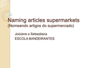 Naming articles supermarkets
(Nomeando artigos do supermercado)
Joiciane e Sebastiana
ESCOLA BANDEIRANTES