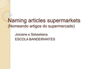 Naming articles supermarkets
(Nomeando artigos do supermercado)

   Joiciane e Sebastiana
   ESCOLA BANDEIRANTES
 