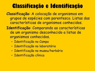 Classificação e Identificação
Classificação: A colocação de organismos em
  grupos de espécies com parentesco. Listas das
  características de organismos conhecidos.
Identificação: Comparando as características
  de um organismo desconhecido a listas de
  organismos conhecidos.
  –   Identificação no Campo
  –   Identificação no laboratório
  –   Identificação no museu/herbário
  –   Identificação clínica
 