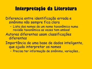Interpretação da Literatura
Diferencia entre identificação errada e
  sinônimo não sempre fica clara
  – Lista dos nomes de um nome taxonômico numa
    revisão taxonômica as vezes tem ambos!
Autores diferentes usam classificações
  diferentes
Importância de uma base de dados inteligente,
  que ajuda interpretar os nomes
  – Precisa ter informação de sinônimo, variações…
 