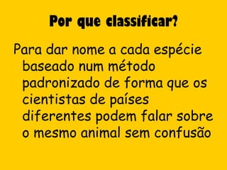 Por que classificar?
Para dar nome a cada espécie
 baseado num método
 padronizado de forma que os
 cientistas de países
 diferentes podem falar sobre
 o mesmo animal sem confusão
 