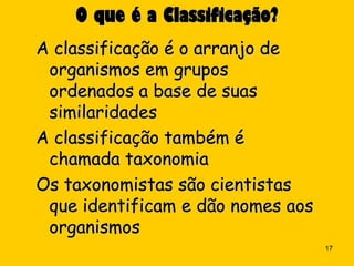 O que é a Classificação?
A classificação é o arranjo de
 organismos em grupos
 ordenados a base de suas
 similaridades
A classificação também é
 chamada taxonomia
Os taxonomistas são cientistas
 que identificam e dão nomes aos
 organismos
                                   17
 
