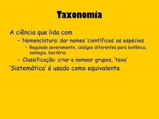 Taxonomia
A ciência que lida com
  – Nomenclatura: dar nomes ‘científicos’ as espécies
     • Regulado severamente, códigos diferentes para botânica,
       zoologia, bactéria
  – Classificação: criar e nomear grupos, ‘taxa’
‘Sistemática’ é usado como equivalente
 