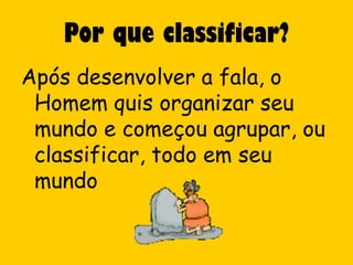 Por que classificar?
Após desenvolver a fala, o
 Homem quis organizar seu
 mundo e começou agrupar, ou
 classificar, todo em seu
 mundo
 