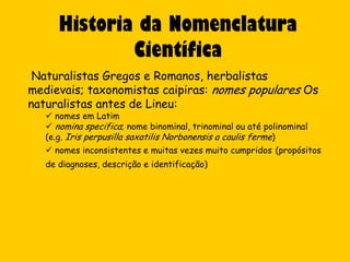 Historia da Nomenclatura
              Científica
 Naturalistas Gregos e Romanos, herbalistas
medievais; taxonomistas caipiras: nomes populares Os
naturalistas antes de Lineu:
    nomes em Latim
    nomina specifica; nome binominal, trinominal ou até polinominal
   (e.g. Iris perpusilla saxatilis Norbonensis a caulis ferme)
    nomes inconsistentes e muitas vezes muito cumpridos (propósitos
   de diagnoses, descrição e identificação)
 