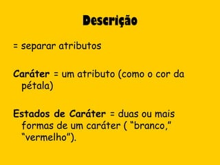 Descrição
= separar atributos

Caráter = um atributo (como o cor da
 pétala)

Estados de Caráter = duas ou mais
 formas de um caráter ( “branco,”
 “vermelho”).
 