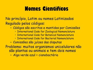 Nomes Científicos
No princípio, Latim ou nomes Latinizados
Regulado pelos códigos:
  – Códigos são escritos e mantidos por Comissões
     • International Code for Zoological Nomenclature
     • International Code for Botanical Nomenclature
     • International Code for Bacterial Nomenclature
  – Comissões são juízes das disputas
Problema: muitos organismos unicelulares não
  são plantas ou animais e tem dois nomes
  – Alga verde azul = cianobactéria
 