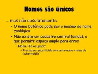 Nomes são únicos
… mas não absolutamente
  – O nome botânico pode ser o mesmo do nome
    zoológico
  – Não existe um cadastro central (ainda), o
    que permite espaço amplo para erros
    • Nome ‘Já ocupado’
       – Precisa ser substituído com outro nome – nome de
         ‘substituição’
 