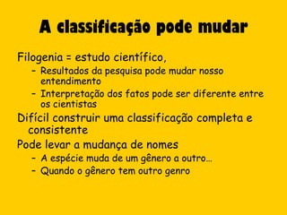 A classificação pode mudar
Filogenia = estudo científico,
  – Resultados da pesquisa pode mudar nosso
    entendimento
  – Interpretação dos fatos pode ser diferente entre
    os cientistas
Difícil construir uma classificação completa e
  consistente
Pode levar a mudança de nomes
  – A espécie muda de um gênero a outro…
  – Quando o gênero tem outro genro
 