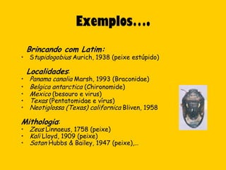 Exemplos….
    Brincando com Latim:
• Stupidogobius Aurich, 1938 (peixe estúpido)

    Localidades:
•   Panama canalia Marsh, 1993 (Braconidae)
•   Belgica antarctica (Chironomide)
•   Mexico (besouro e virus)
•   Texas (Pentatomidae e vírus)
•   Neotiglossa (Texas) californica Bliven, 1958

Mithologia:
• Zeus Linnaeus, 1758 (peixe)
• Kali Lloyd, 1909 (peixe)
• Satan Hubbs & Bailey, 1947 (peixe),…
 