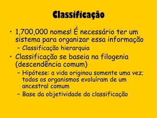Classificação
• 1,700,000 nomes! É necessário ter um
  sistema para organizar essa informação
  – Classificação hierarquia
• Classificação se baseia na filogenia
  (descendência comum)
  – Hipótese: a vida originou somente uma vez;
    todos os organismos evoluíram de um
    ancestral comum
  – Base da objetividade da classificação
 
