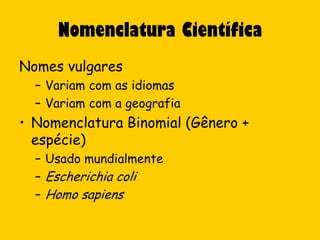 Nomenclatura Científica
Nomes vulgares
  – Variam com as idiomas
  – Variam com a geografia
• Nomenclatura Binomial (Gênero +
  espécie)
  – Usado mundialmente
  – Escherichia coli
  – Homo sapiens
 